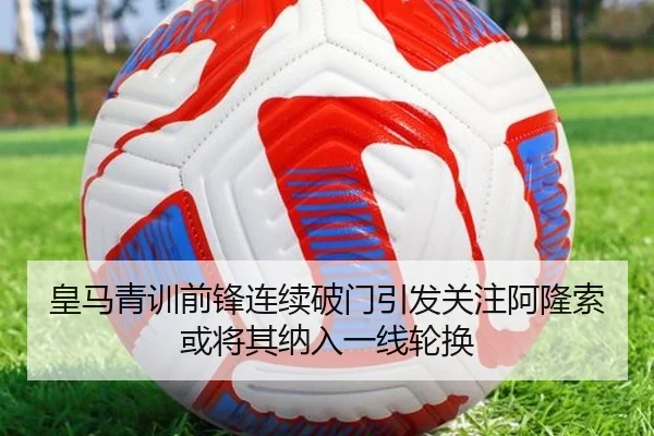 皇马青训前锋连续破门引发关注阿隆索或将其纳入一线轮换