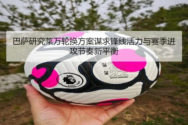 巴萨研究莱万轮换方案谋求锋线活力与赛季进攻节奏新平衡